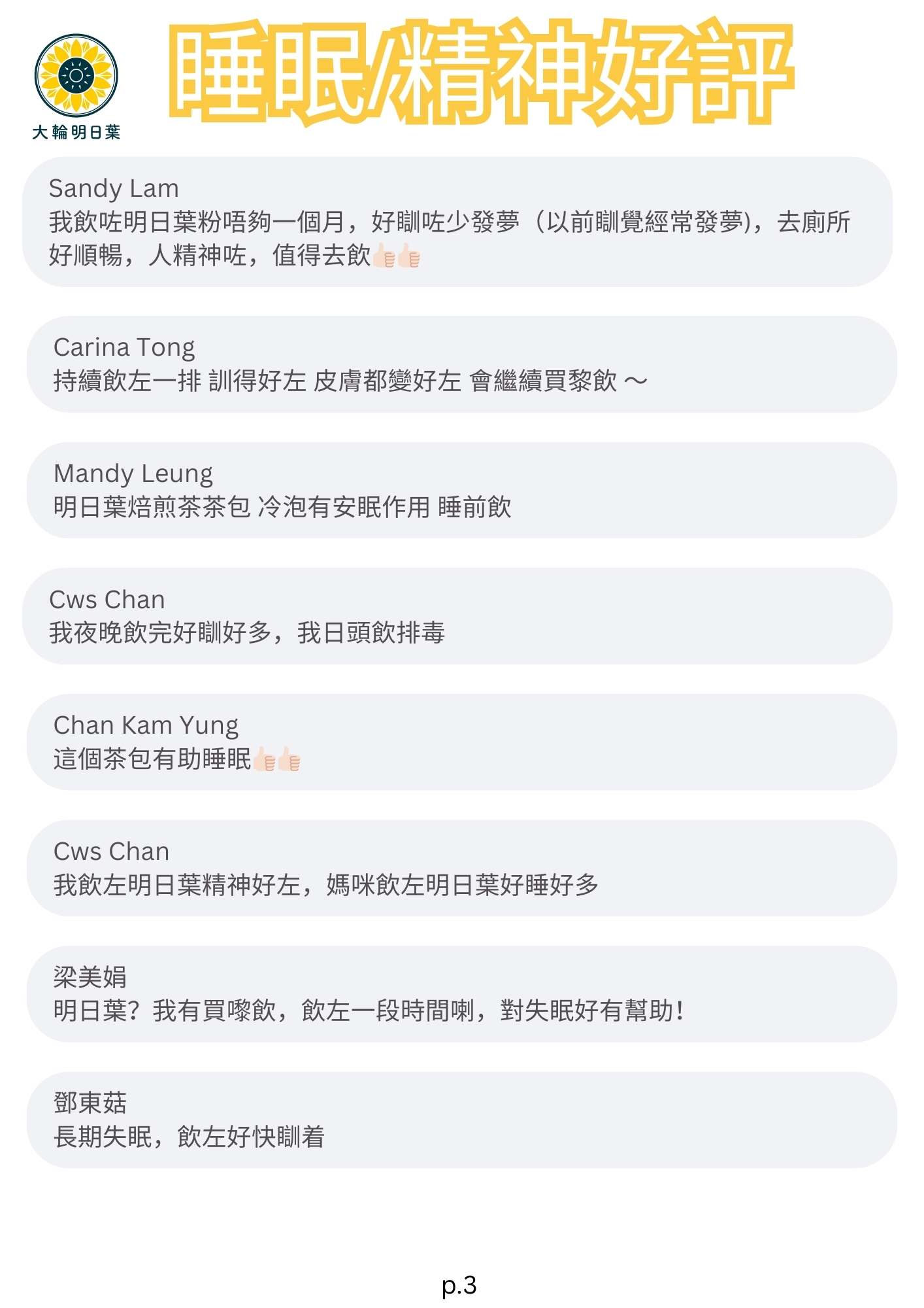 睡眠/精神好評

我飲咗明日葉粉唔夠一個月，好瞓咗少發夢（以前瞓覺經常發夢），去廁所好順暢，人精神咗，值得去飲

茶加粉飲完可以維持全日精神奕奕，體力充沛

我有個朋友媽咪前排身體皮膚有毛病，冇精神，飲咗明日葉兩星期好瞓好多精神好多，健康好咗

飲咗一個半月，每日一茶包+一包粉精神咗便便好咗，最出奇係發現有兩邊好耐無出頭髮嘅位置出咗D頭髮出嚟，好神奇，會keep住食
